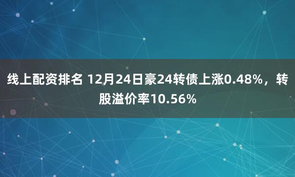 线上配资排名 12月24日豪24转债上涨0.48%，转股溢价率10.56%