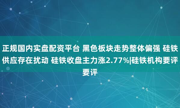 正规国内实盘配资平台 黑色板块走势整体偏强 硅铁供应存在扰动 硅铁收盘主力涨2.77%|硅铁机构要评
