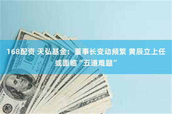 168配资 天弘基金：董事长变动频繁 黄辰立上任或面临“五道难题”