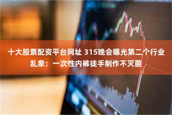 十大股票配资平台网址 315晚会曝光第二个行业乱象：一次性内裤徒手制作不灭菌