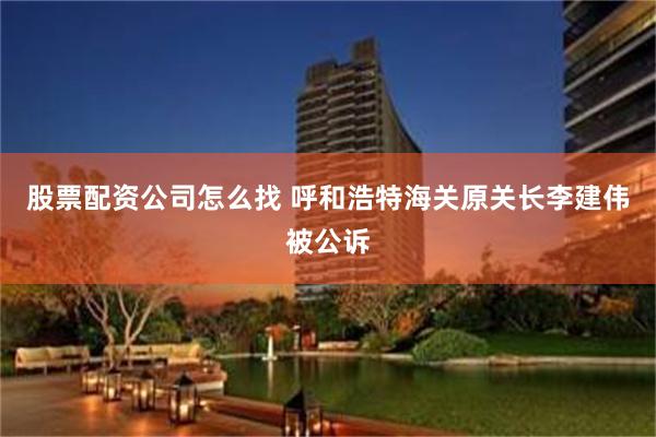 股票配资公司怎么找 呼和浩特海关原关长李建伟被公诉