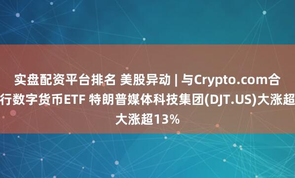 实盘配资平台排名 美股异动 | 与Crypto.com合作发行数字货币ETF 特朗普媒体科技集团(DJT.US)大涨超13%