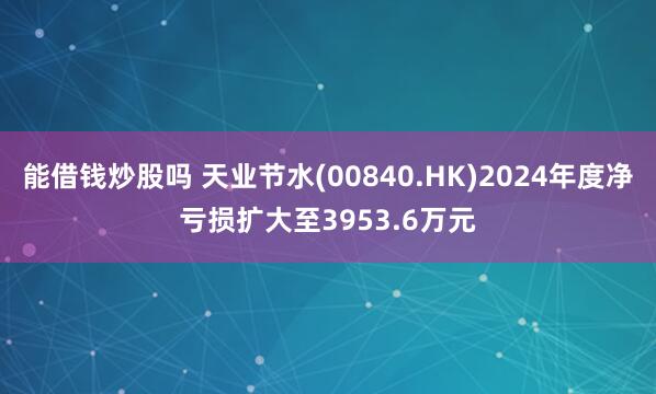 能借钱炒股吗 天业节水(00840.HK)2024年度净亏损扩大至3953.6万元