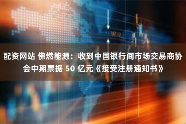 配资网站 佛燃能源：收到中国银行间市场交易商协会中期票据 50 亿元《接受注册通知书》