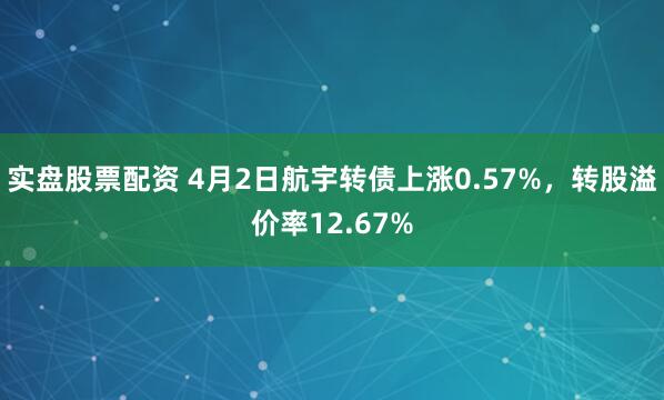 实盘股票配资 4月2日航宇转债上涨0.57%，转股溢价率12.67%