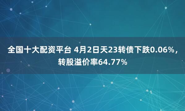 全国十大配资平台 4月2日天23转债下跌0.06%，转股溢价率64.77%
