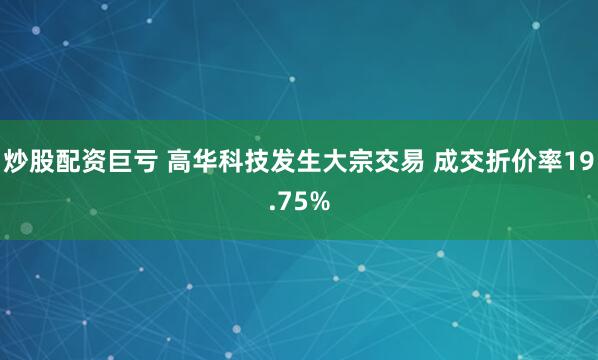炒股配资巨亏 高华科技发生大宗交易 成交折价率19.75%