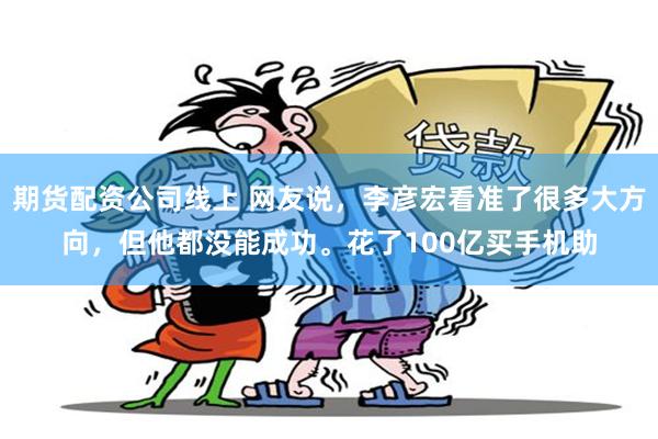 期货配资公司线上 网友说，李彦宏看准了很多大方向，但他都没能成功。花了100亿买手机助