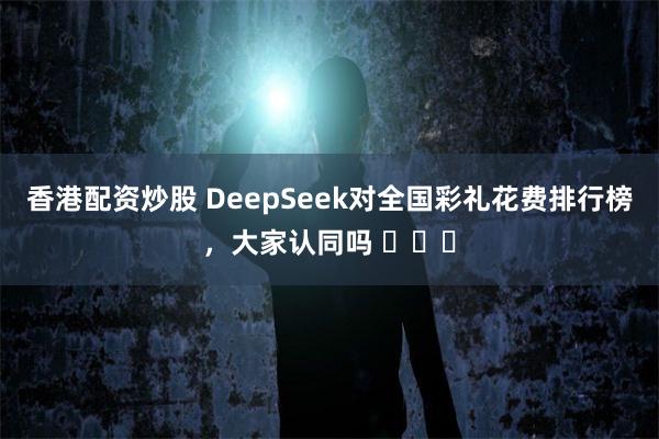 香港配资炒股 DeepSeek对全国彩礼花费排行榜，大家认同吗 ​​​