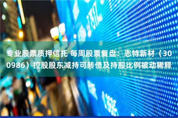 专业股票质押信托 每周股票复盘：志特新材（300986）控股股东减持可转债及持股比例被动稀释