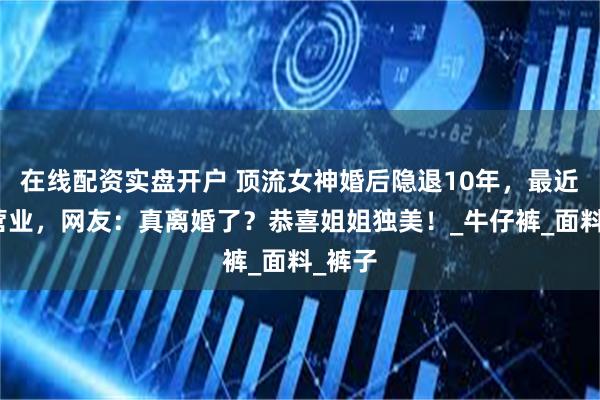 在线配资实盘开户 顶流女神婚后隐退10年，最近频繁营业，网友：真离婚了？恭喜姐姐独美！_牛仔裤_面料_裤子
