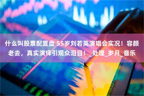 什么叫股票配置盘 55岁刘若英演唱会实况！容颜老去，真实演绎引观众泪目！_处理_岁月_音乐