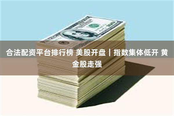合法配资平台排行榜 美股开盘｜指数集体低开 黄金股走强