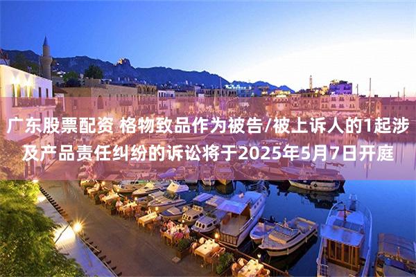 广东股票配资 格物致品作为被告/被上诉人的1起涉及产品责任纠纷的诉讼将于2025年5月7日开庭