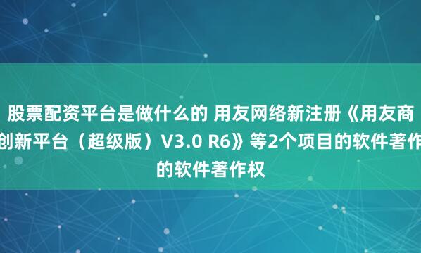 股票配资平台是做什么的 用友网络新注册《用友商业创新平台（超级版）V3.0 R6》等2个项目的软件著作权