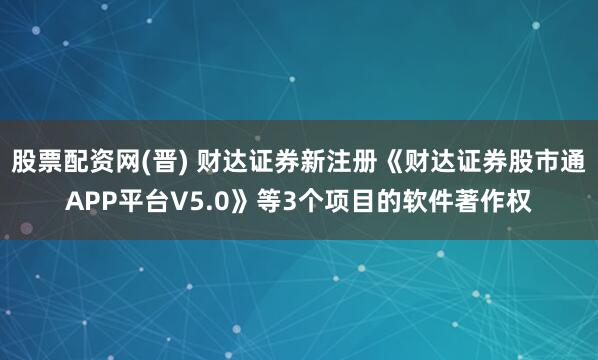 股票配资网(晋) 财达证券新注册《财达证券股市通APP平台V5.0》等3个项目的软件著作权