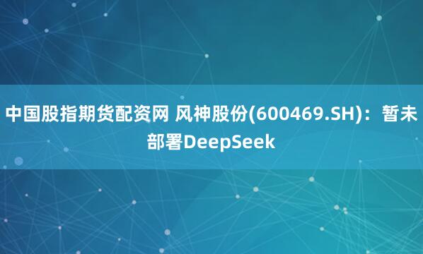 中国股指期货配资网 风神股份(600469.SH)：暂未部署DeepSeek