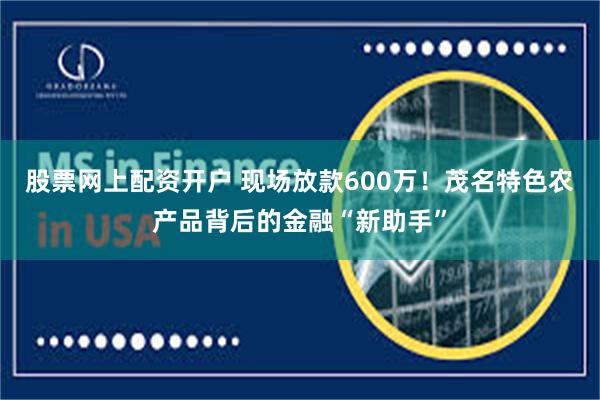 股票网上配资开户 现场放款600万！茂名特色农产品背后的金融“新助手”