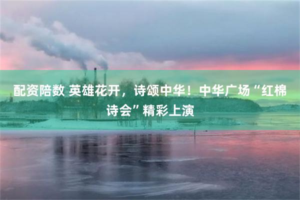 配资陪数 英雄花开，诗颂中华！中华广场“红棉诗会”精彩上演