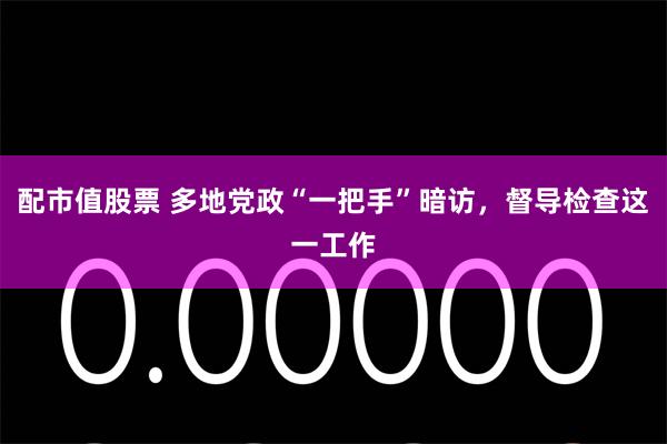 配市值股票 多地党政“一把手”暗访，督导检查这一工作