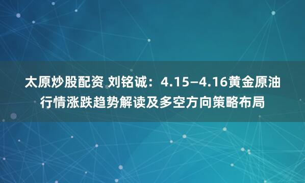 太原炒股配资 刘铭诚：4.15—4.16黄金原油行情涨跌趋势解读及多空方向策略布局