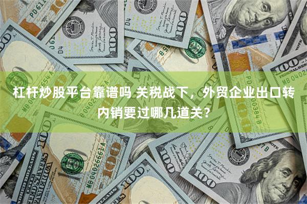 杠杆炒股平台靠谱吗 关税战下，外贸企业出口转内销要过哪几道关？