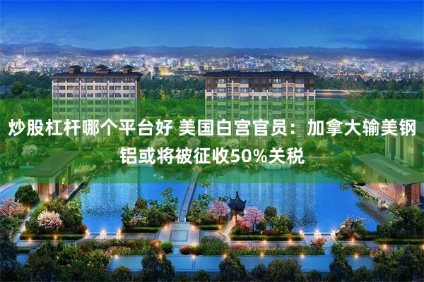 炒股杠杆哪个平台好 美国白宫官员：加拿大输美钢铝或将被征收50%关税