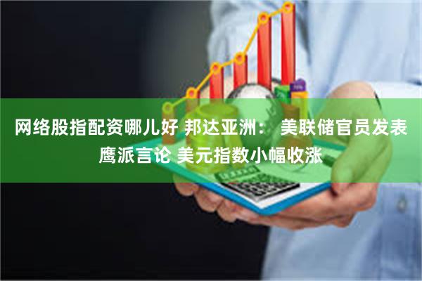 网络股指配资哪儿好 邦达亚洲： 美联储官员发表鹰派言论 美元指数小幅收涨