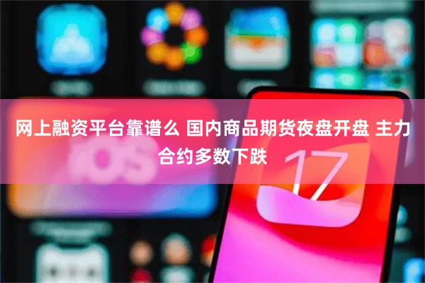 网上融资平台靠谱么 国内商品期货夜盘开盘 主力合约多数下跌