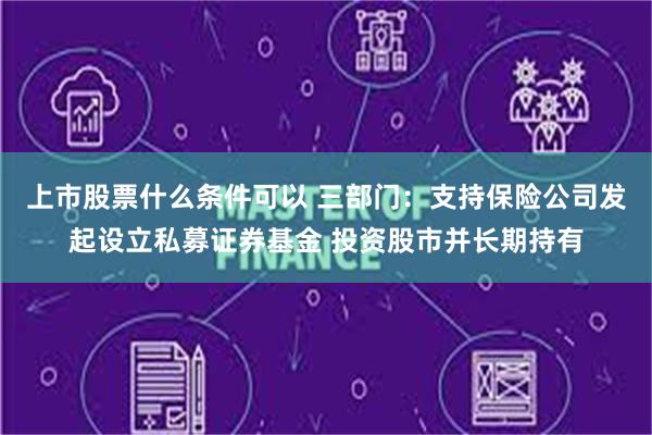 上市股票什么条件可以 三部门：支持保险公司发起设立私募证券基金 投资股市并长期持有