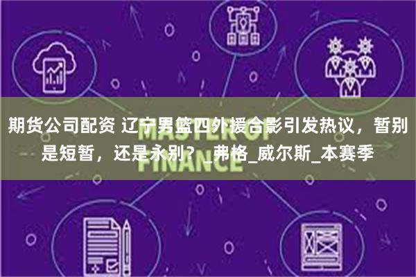期货公司配资 辽宁男篮四外援合影引发热议，暂别是短暂，还是永别？_弗格_威尔斯_本赛季