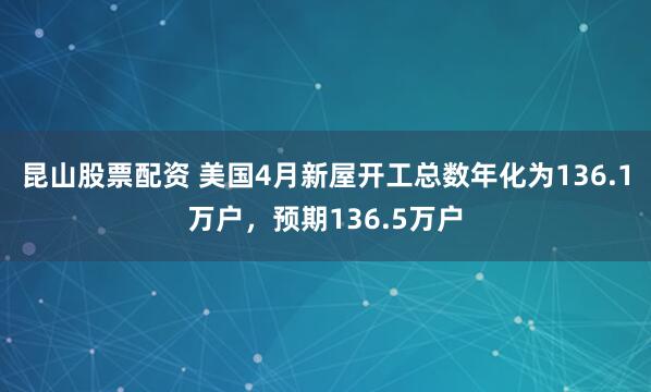昆山股票配资 美国4月新屋开工总数年化为136.1万户，预期136.5万户