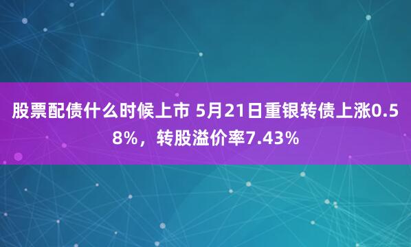 股票配债什么时候上市 5月21日重银转债上涨0.58%，转股溢价率7.43%