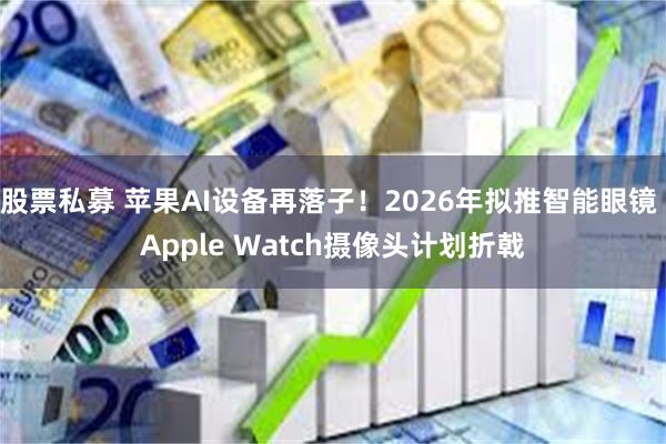 股票私募 苹果AI设备再落子！2026年拟推智能眼镜 Apple Watch摄像头计划折戟