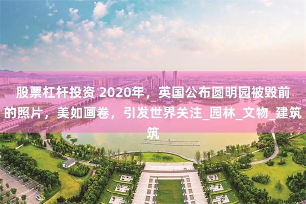 股票杠杆投资 2020年，英国公布圆明园被毁前的照片，美如画卷，引发世界关注_园林_文物_建筑