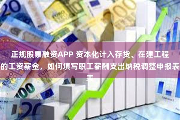 正规股票融资APP 资本化计入存货、在建工程的工资薪金，如何填写职工薪酬支出纳税调整申报表