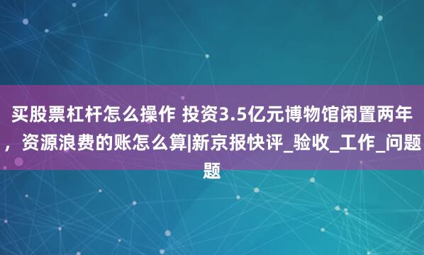 买股票杠杆怎么操作 投资3.5亿元博物馆闲置两年，资源浪费的账怎么算|新京报快评_验收_工作_问题