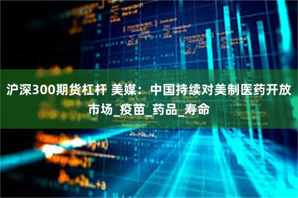 沪深300期货杠杆 美媒：中国持续对美制医药开放市场_疫苗_药品_寿命