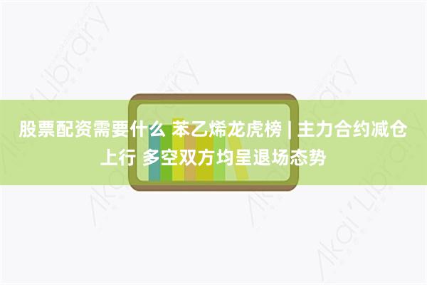 股票配资需要什么 苯乙烯龙虎榜 | 主力合约减仓上行 多空双方均呈退场态势