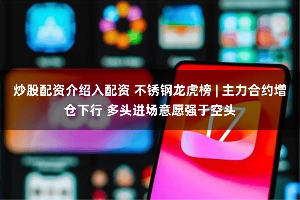 炒股配资介绍入配资 不锈钢龙虎榜 | 主力合约增仓下行 多头进场意愿强于空头