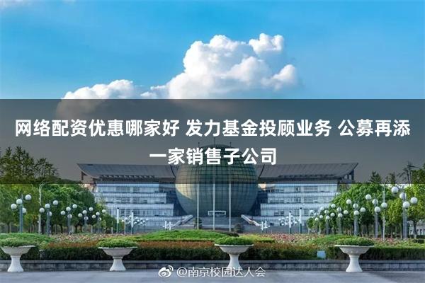 网络配资优惠哪家好 发力基金投顾业务 公募再添一家销售子公司