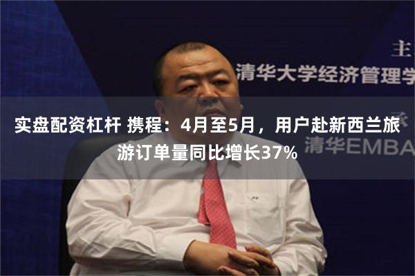 实盘配资杠杆 携程：4月至5月，用户赴新西兰旅游订单量同比增长37%