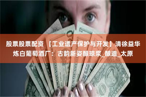 股票股票配资 【工业遗产保护与开发】清徐益华炼白葡萄酒厂：古韵新姿酿琼浆_酿造_太原
