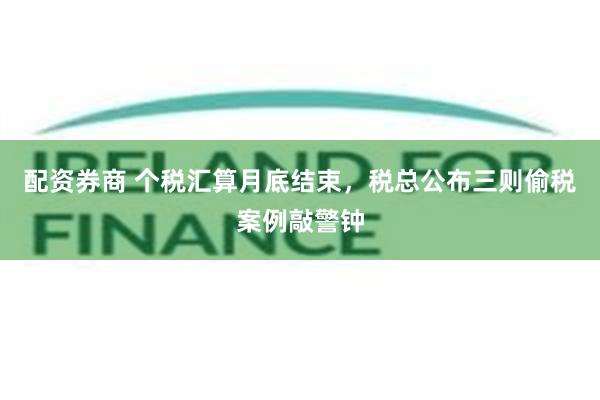配资券商 个税汇算月底结束，税总公布三则偷税案例敲警钟