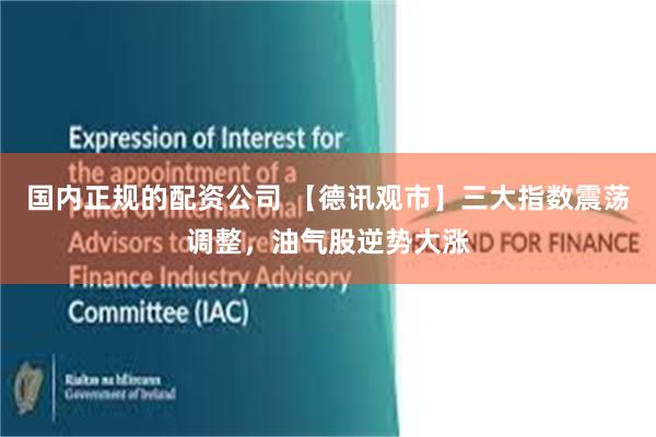 国内正规的配资公司 【德讯观市】三大指数震荡调整，油气股逆势大涨