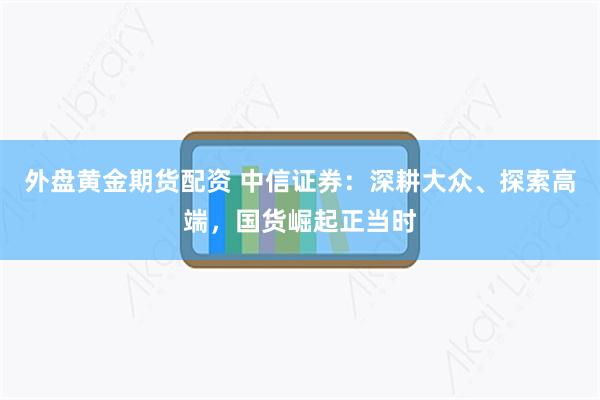 外盘黄金期货配资 中信证券：深耕大众、探索高端，国货崛起正当时