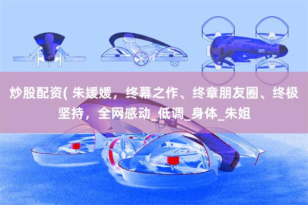 炒股配资( 朱媛媛，终幕之作、终章朋友圈、终极坚持，全网感动_低调_身体_朱姐