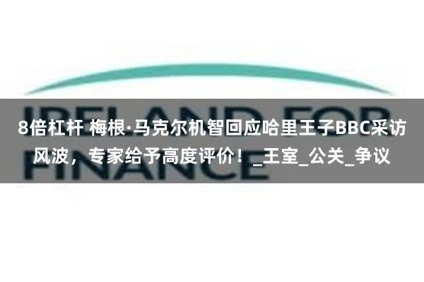 8倍杠杆 梅根·马克尔机智回应哈里王子BBC采访风波，专家给予高度评价！_王室_公关_争议