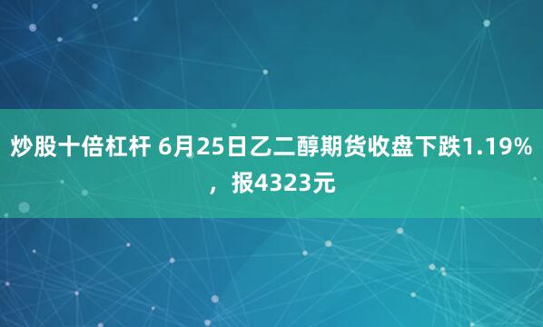 炒股十倍杠杆 6月25日乙二醇期货收盘下跌1.19%，报4323元
