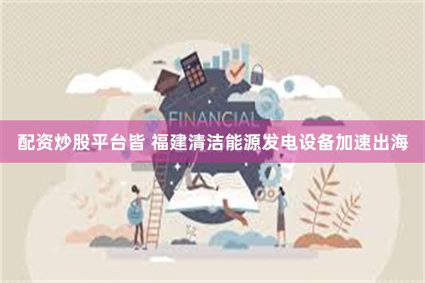 配资炒股平台皆 福建清洁能源发电设备加速出海